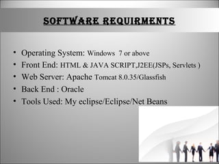 SOFTWARE REQUIRMENTS
• Operating System: Windows 7 or above
• Front End: HTML & JAVA SCRIPT,J2EE(JSPs, Servlets )
• Web Server: Apache Tomcat 8.0.35/Glassfish
• Back End : Oracle
• Tools Used: My eclipse/Eclipse/Net Beans
 