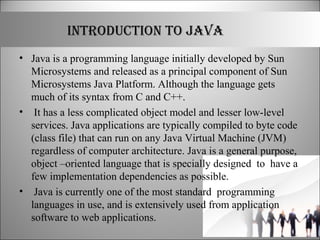 INTRODUCTION TO JAVA
• Java is a programming language initially developed by Sun
Microsystems and released as a principal component of Sun
Microsystems Java Platform. Although the language gets
much of its syntax from C and C++.
• It has a less complicated object model and lesser low-level
services. Java applications are typically compiled to byte code
(class file) that can run on any Java Virtual Machine (JVM)
regardless of computer architecture. Java is a general purpose,
object –oriented language that is specially designed to have a
few implementation dependencies as possible.
• Java is currently one of the most standard programming
languages in use, and is extensively used from application
software to web applications.
 