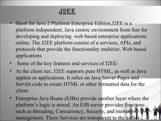 J2EE
• Short for Java 2 Platform Enterprise Edition,J2EE is a
platform independent, Java centric environment from Sun for
developing and deploying web based enterprise applications
online. The J2EE platform consist of a services, APIs, and
protocols that provide the functionality multitier, Web-based
applications
• Some of the key features and services of J2EE-
• At the client tier, J2EE supports pure HTML, as well as Java
applets or applications. It relies on Java Server Pages and
Servlet code to create HTML or other formatted data for the
client.
• Enterprise Java Beans (EJBs) provide another layer where the
platform’s logic is stored. An EJB server provides functions
such as threading, Concurrency, Security, and memory
management. These Services are transparent to the author.
 