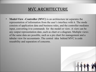 MVC ARCHITECTURE
• Model-View –Controller (MVC) is an architecture tat separates the
representation of information from the user’s interface with it. The mode
consists of application data and business rules, and the controller mediates
input, converting it to commands for the model or view. A view can be
any output representation data ,such as chart or a diagram. Multiple views
of the same data are possible, such as a pie chart for management and a
tabular view for accountants .The central idea behind MVC is code
reusability and separation of concerns.
 