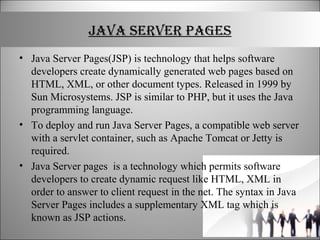 JAVA SERVER PAGES
• Java Server Pages(JSP) is technology that helps software
developers create dynamically generated web pages based on
HTML, XML, or other document types. Released in 1999 by
Sun Microsystems. JSP is similar to PHP, but it uses the Java
programming language.
• To deploy and run Java Server Pages, a compatible web server
with a servlet container, such as Apache Tomcat or Jetty is
required.
• Java Server pages is a technology which permits software
developers to create dynamic request like HTML, XML in
order to answer to client request in the net. The syntax in Java
Server Pages includes a supplementary XML tag which is
known as JSP actions.
 