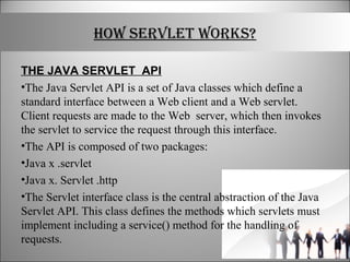 HOW SERVLET WORKS?
THE JAVA SERVLET API
•The Java Servlet API is a set of Java classes which define a
standard interface between a Web client and a Web servlet.
Client requests are made to the Web server, which then invokes
the servlet to service the request through this interface.
•The API is composed of two packages:
•Java x .servlet
•Java x. Servlet .http
•The Servlet interface class is the central abstraction of the Java
Servlet API. This class defines the methods which servlets must
implement including a service() method for the handling of
requests.
 