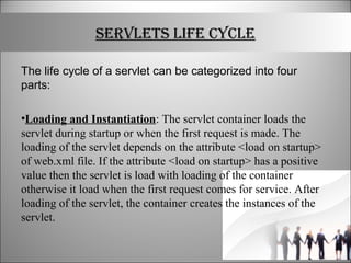 SERVLETS LIFE CYCLE
The life cycle of a servlet can be categorized into four
parts:
•Loading and Instantiation: The servlet container loads the
servlet during startup or when the first request is made. The
loading of the servlet depends on the attribute <load on startup>
of web.xml file. If the attribute <load on startup> has a positive
value then the servlet is load with loading of the container
otherwise it load when the first request comes for service. After
loading of the servlet, the container creates the instances of the
servlet.
 