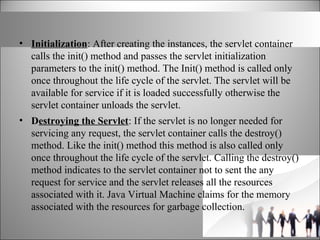 • Initialization: After creating the instances, the servlet container
calls the init() method and passes the servlet initialization
parameters to the init() method. The Init() method is called only
once throughout the life cycle of the servlet. The servlet will be
available for service if it is loaded successfully otherwise the
servlet container unloads the servlet.
• Destroying the Servlet: If the servlet is no longer needed for
servicing any request, the servlet container calls the destroy()
method. Like the init() method this method is also called only
once throughout the life cycle of the servlet. Calling the destroy()
method indicates to the servlet container not to sent the any
request for service and the servlet releases all the resources
associated with it. Java Virtual Machine claims for the memory
associated with the resources for garbage collection.
 