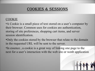 COOKIES & SESSIONS
COOKIE
•A Cookie is a small piece of text stored on a user’s computer by
their browser. Common uses for cookies are authentication,
storing of site preferences, shopping cart items, and server
session identification.
•Only the cookies stored by the browser that relate to the domain
in the requested URL will be sent to the server.
•In essence , a cookie is a great way of linking one page to the
next for a user’s interaction with the web site or wenb application
 