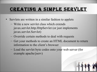 CrEatINg a SImplE SErvlEt
• Servlets are written in a similar fashion to applets
– Write a new servlet class which extends
javax.servlet.http.HttpServlet (or just implements
javax.servlet.Servlet)
– Override certain methods to deal with requests
– Get your methods to create an HTML document to return
information to the client’s browser
– Load the servlet byte codes onto your web server (for
example apache/jserv)
 