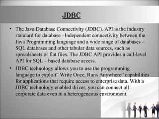 JDBC
• The Java Database Connectivity (JDBC). API is the industry
standard for database –Independent connectivity between the
Java Programming language and a wide range of databases –
SQL databases and other tabular data sources, such as
spreadsheets or flat files. The JDBC API provides a call-level
API for SQL – based database access.
• JDBC technology allows you to use the programming
language to exploit” Write Once, Runs Anywhere” capabilities
for applications that require access to enterprise data. With a
JDBC technology enabled driver, you can connect all
corporate data even in a heterogeneous environment.
 