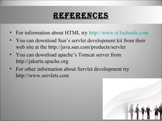 rEFErENCES
• For information about HTML try http://www.w3schools.com
• You can download Sun’s servlet development kit from their
web site at the http://java.sun.com/products/servlet
• You can download apache’s Tomcat server from
http://jakarta.apache.org
• For other information about Servlet development try
http://www.servlets.com
 