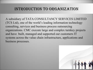 IntRoDUCtIon to oRGAnIZAtIon
A subsidiary of TATA CONSULTANCY SERVICES LIMITED
(TCS Ltd), one of the world’s leading information technology
consulting, services and business process outsourcing
organizations. CMC execute large and complex turnkey projects
and have built, managed and supported our customers IT
systems across the value chain infrastructure, applications and
business processes.
 