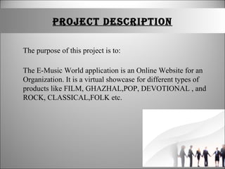 PRojeCt DesCRIPtIon
The purpose of this project is to:
The E-Music World application is an Online Website for an
Organization. It is a virtual showcase for different types of
products like FILM, GHAZHAL,POP, DEVOTIONAL , and
ROCK, CLASSICAL,FOLK etc.
 