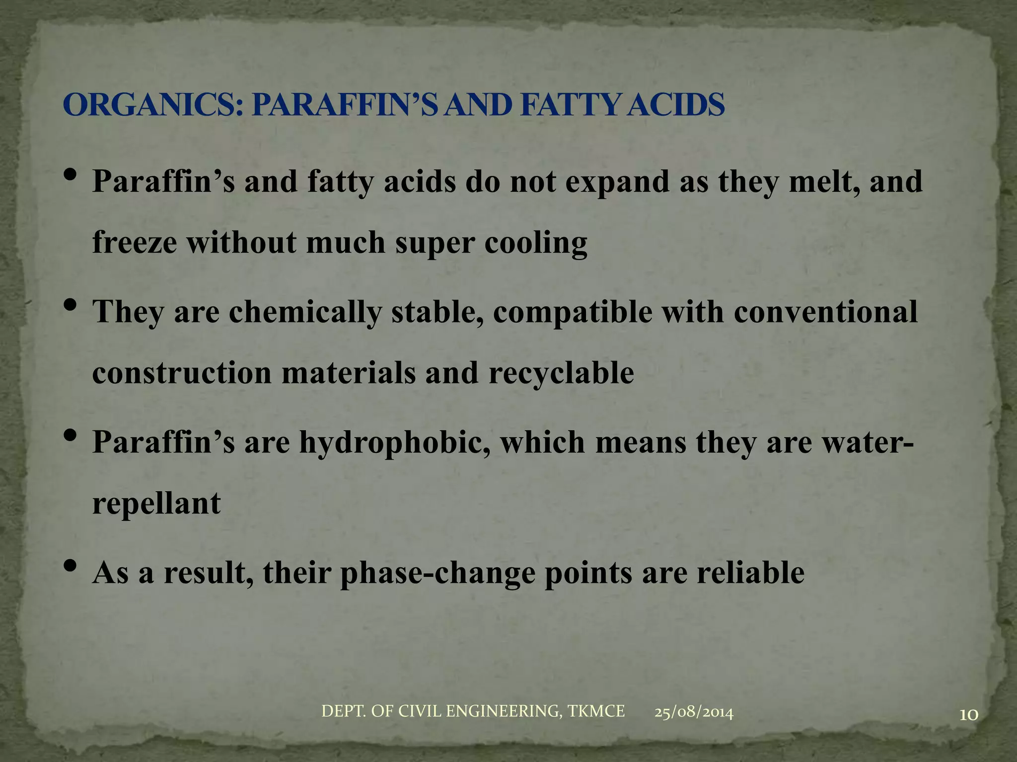 • Paraffin’s and fatty acids do not expand as they melt, and
freeze without much super cooling
• They are chemically stable, compatible with conventional
construction materials and recyclable
• Paraffin’s are hydrophobic, which means they are water-
repellant
• As a result, their phase-change points are reliable
25/08/2014 10DEPT. OF CIVIL ENGINEERING, TKMCE
 