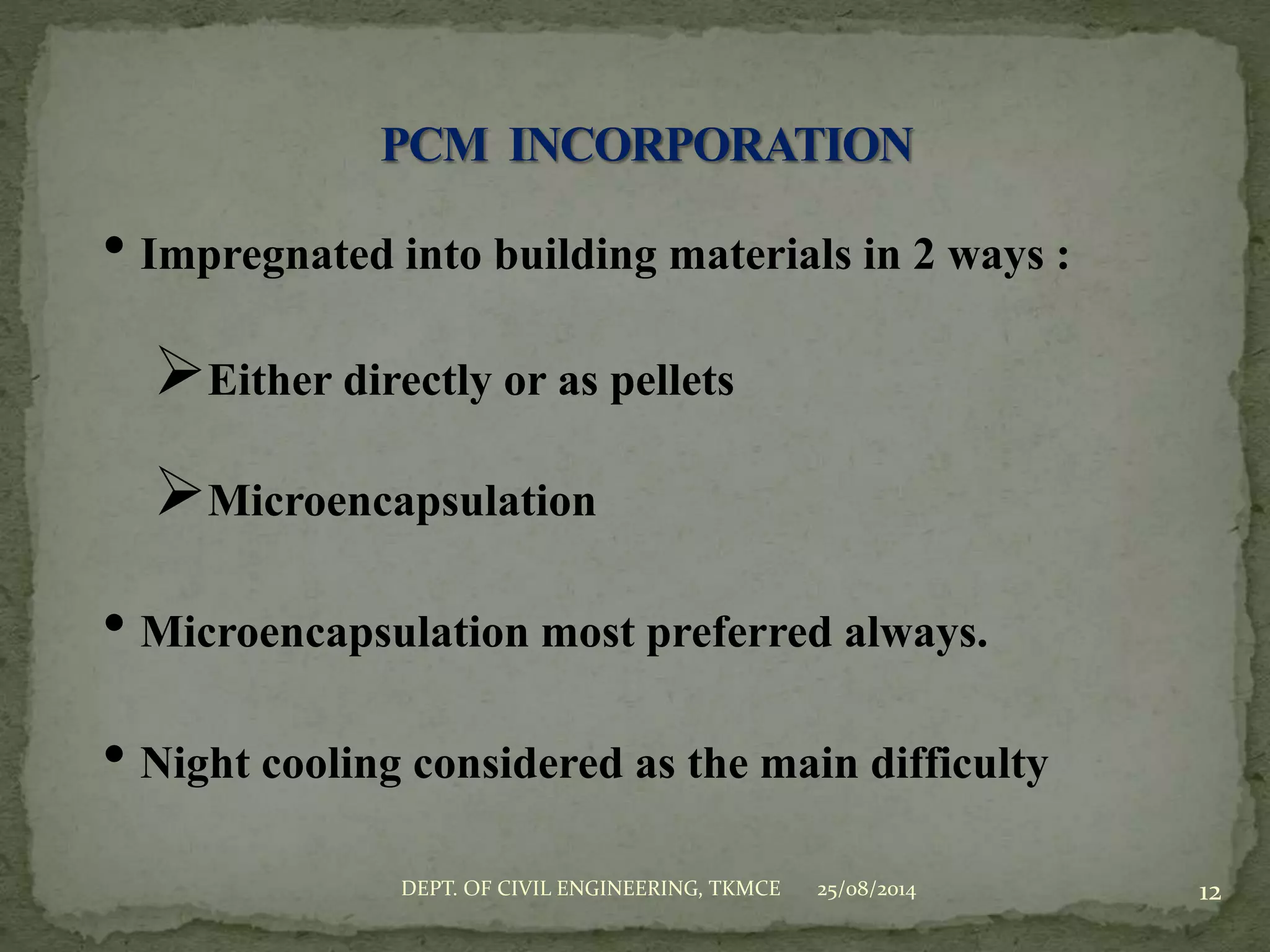 • Impregnated into building materials in 2 ways :
Either directly or as pellets
Microencapsulation
• Microencapsulation most preferred always.
• Night cooling considered as the main difficulty
25/08/2014 12DEPT. OF CIVIL ENGINEERING, TKMCE
 