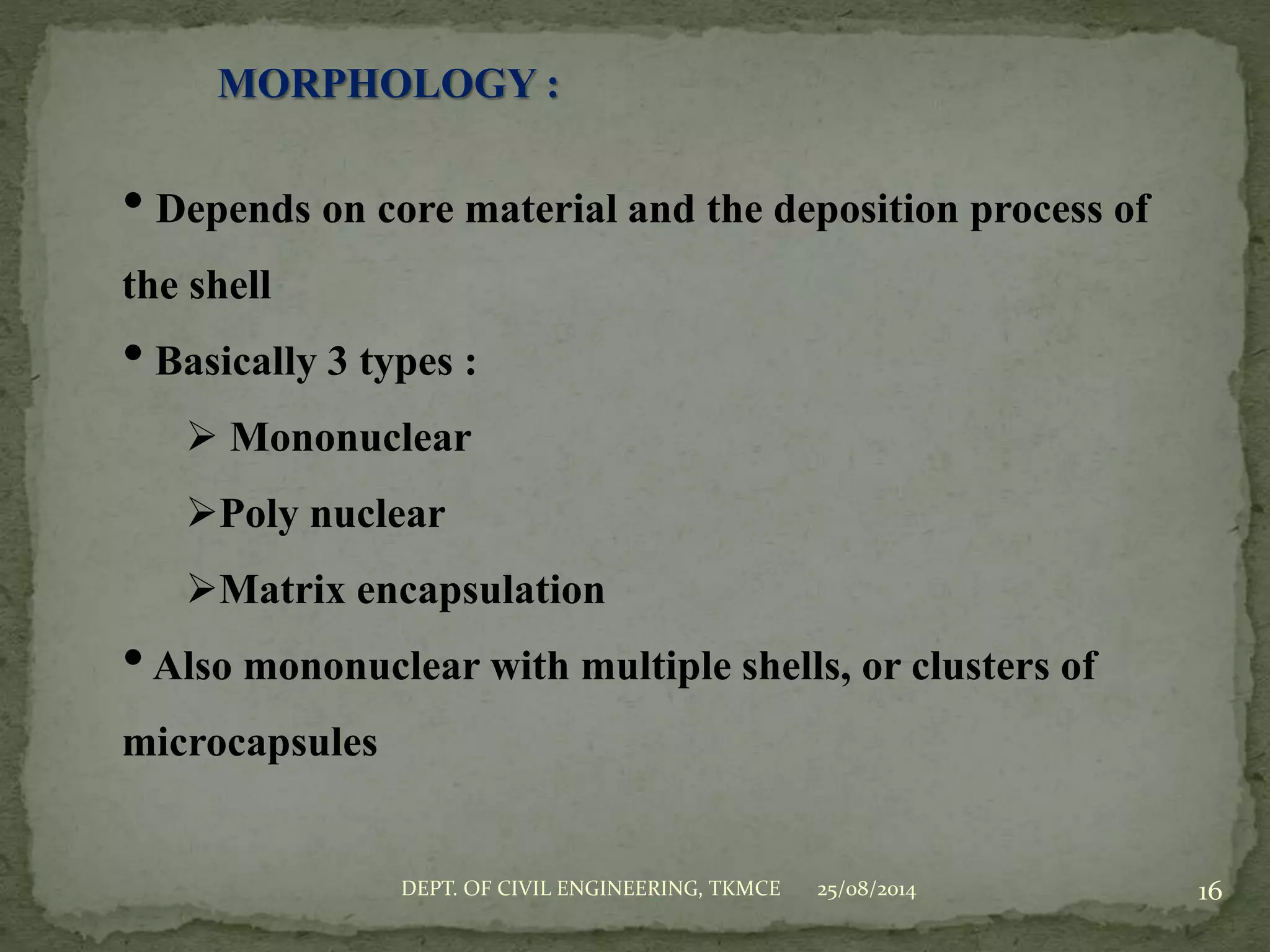MORPHOLOGY :
• Depends on core material and the deposition process of
the shell
• Basically 3 types :
 Mononuclear
Poly nuclear
Matrix encapsulation
•Also mononuclear with multiple shells, or clusters of
microcapsules
25/08/2014DEPT. OF CIVIL ENGINEERING, TKMCE 16
 