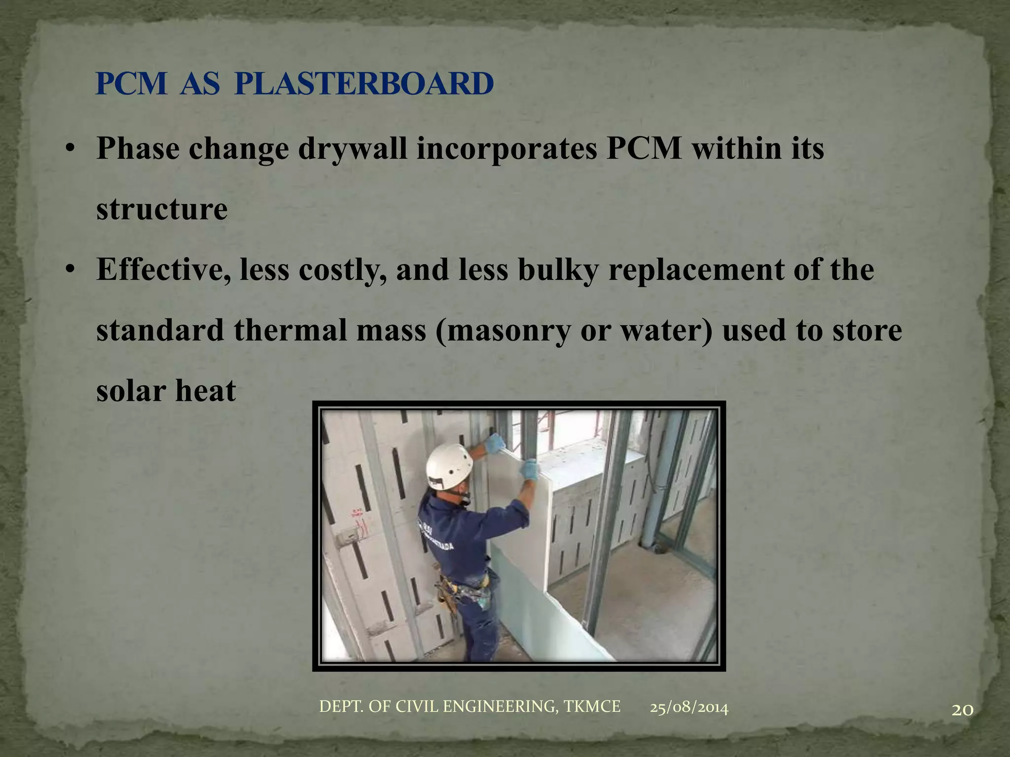 25/08/2014DEPT. OF CIVIL ENGINEERING, TKMCE 20
• Phase change drywall incorporates PCM within its
structure
• Effective, less costly, and less bulky replacement of the
standard thermal mass (masonry or water) used to store
solar heat
 