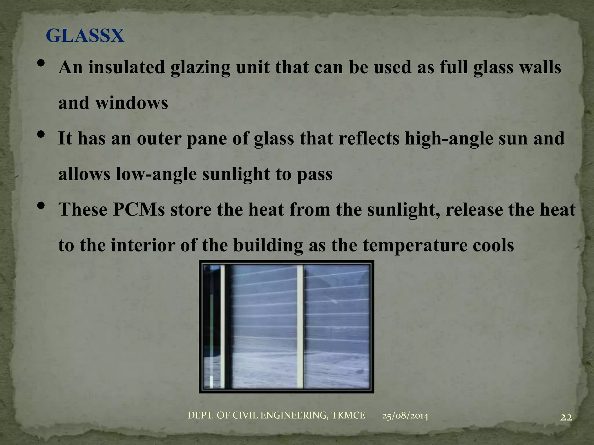 GLASSX
• An insulated glazing unit that can be used as full glass walls
and windows
• It has an outer pane of glass that reflects high-angle sun and
allows low-angle sunlight to pass
• These PCMs store the heat from the sunlight, release the heat
to the interior of the building as the temperature cools
25/08/2014DEPT. OF CIVIL ENGINEERING, TKMCE 22
 