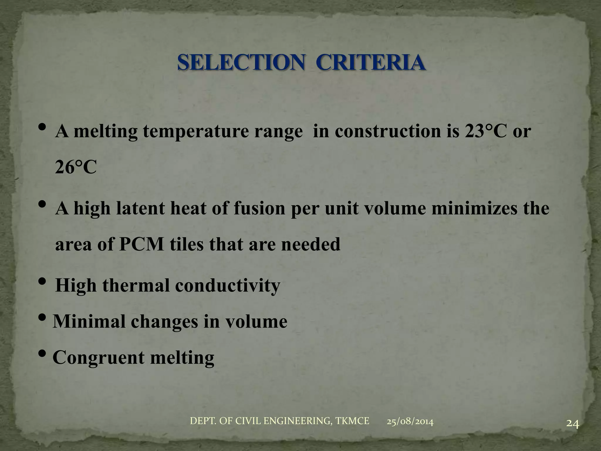 • A melting temperature range in construction is 23°C or
26°C
• A high latent heat of fusion per unit volume minimizes the
area of PCM tiles that are needed
• High thermal conductivity
• Minimal changes in volume
• Congruent melting
25/08/2014 24DEPT. OF CIVIL ENGINEERING, TKMCE
 