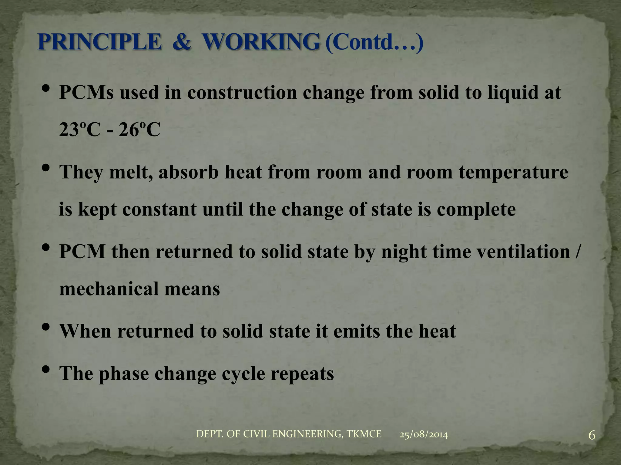 • PCMs used in construction change from solid to liquid at
23ºC - 26ºC
• They melt, absorb heat from room and room temperature
is kept constant until the change of state is complete
• PCM then returned to solid state by night time ventilation /
mechanical means
• When returned to solid state it emits the heat
• The phase change cycle repeats
25/08/2014 6DEPT. OF CIVIL ENGINEERING, TKMCE
 