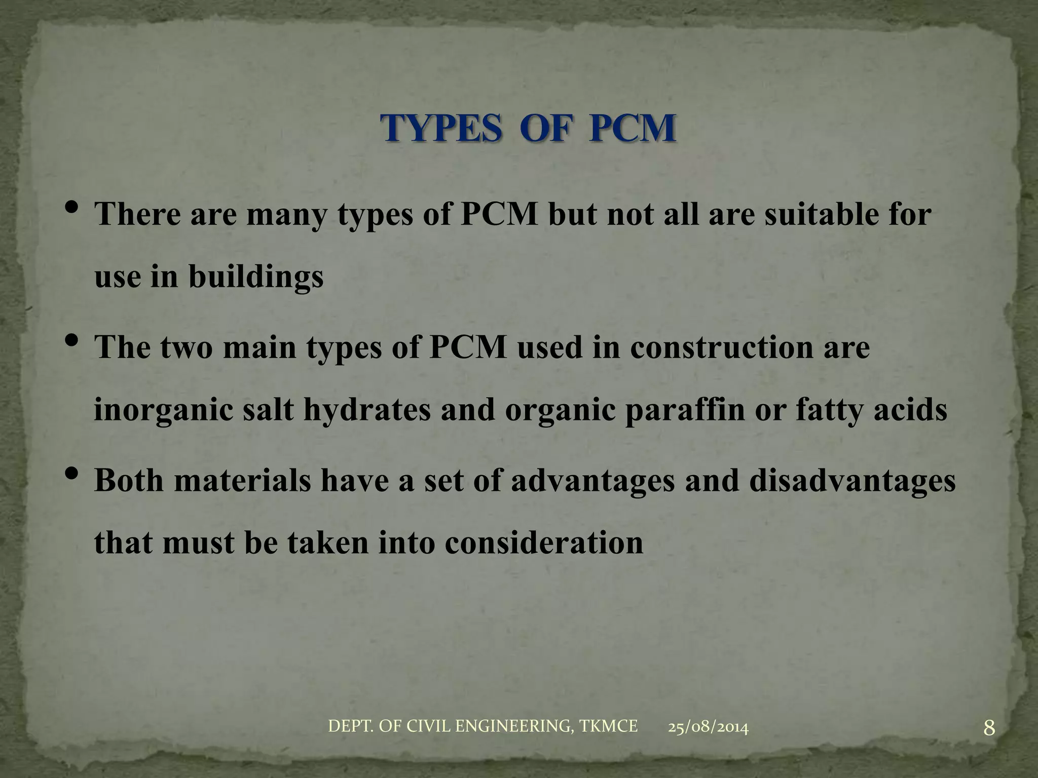 • There are many types of PCM but not all are suitable for
use in buildings
• The two main types of PCM used in construction are
inorganic salt hydrates and organic paraffin or fatty acids
• Both materials have a set of advantages and disadvantages
that must be taken into consideration
25/08/2014 8DEPT. OF CIVIL ENGINEERING, TKMCE
 