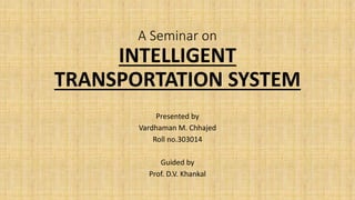A Seminar on
INTELLIGENT
TRANSPORTATION SYSTEM
Presented by
Vardhaman M. Chhajed
Roll no.303014
Guided by
Prof. D.V. Khankal
 