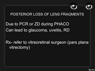POSTERIOR LOSS OF LENS FRAGMENTS
Due to PCR or ZD during PHACO
Can lead to glaucoma, uveitis, RD
Rx- refer to vitreoretinal surgeon (pars plana
vitrectomy)
 