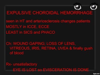 EXPULSIVE CHOROIDAL HEMORRHAGE
seen in HT and arteriosclerosis changes patients
MOSTLY in ICCE, ECCE
LEAST in SICS and PHACO
Ch: WOUND GAPING; LOSS OF LENS,
VITREOUS, IRIS, RETINA, UVEA & finally gush
of blood
Rx- unsatisfactory
EYE IS LOST so EVISCERATION IS DONE
 