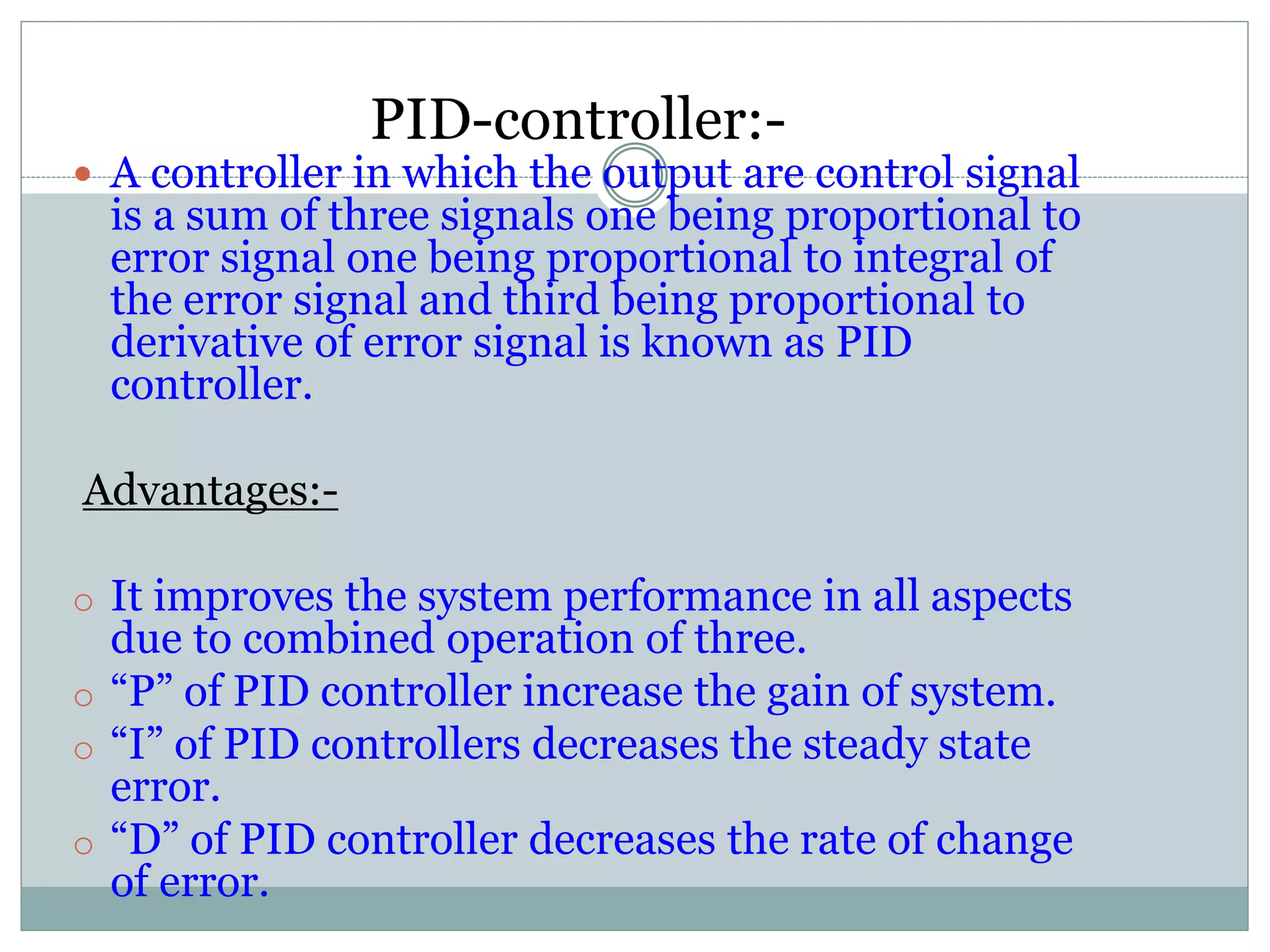 PID-controller:-
11 A controller in which the output are control signal
is a sum of three signals one being proportional to
error signal one being proportional to integral of
the error signal and third being proportional to
derivative of error signal is known as PID
controller.
Advantages:-
o It improves the system performance in all aspects
due to combined operation of three.
o “P” of PID controller increase the gain of system.
o “I” of PID controllers decreases the steady state
error.
o “D” of PID controller decreases the rate of change
of error.
 