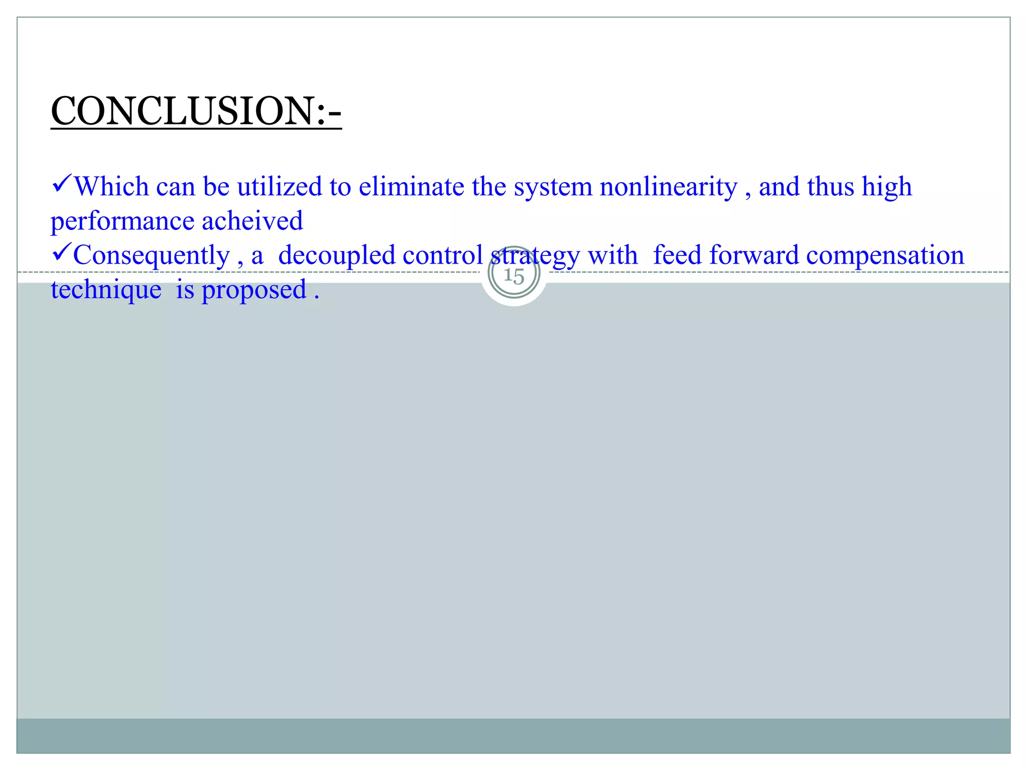 CONCLUSION:-
Which can be utilized to eliminate the system nonlinearity , and thus high
performance acheived
Consequently , a decoupled control strategy with feed forward compensation
technique is proposed .
15
 