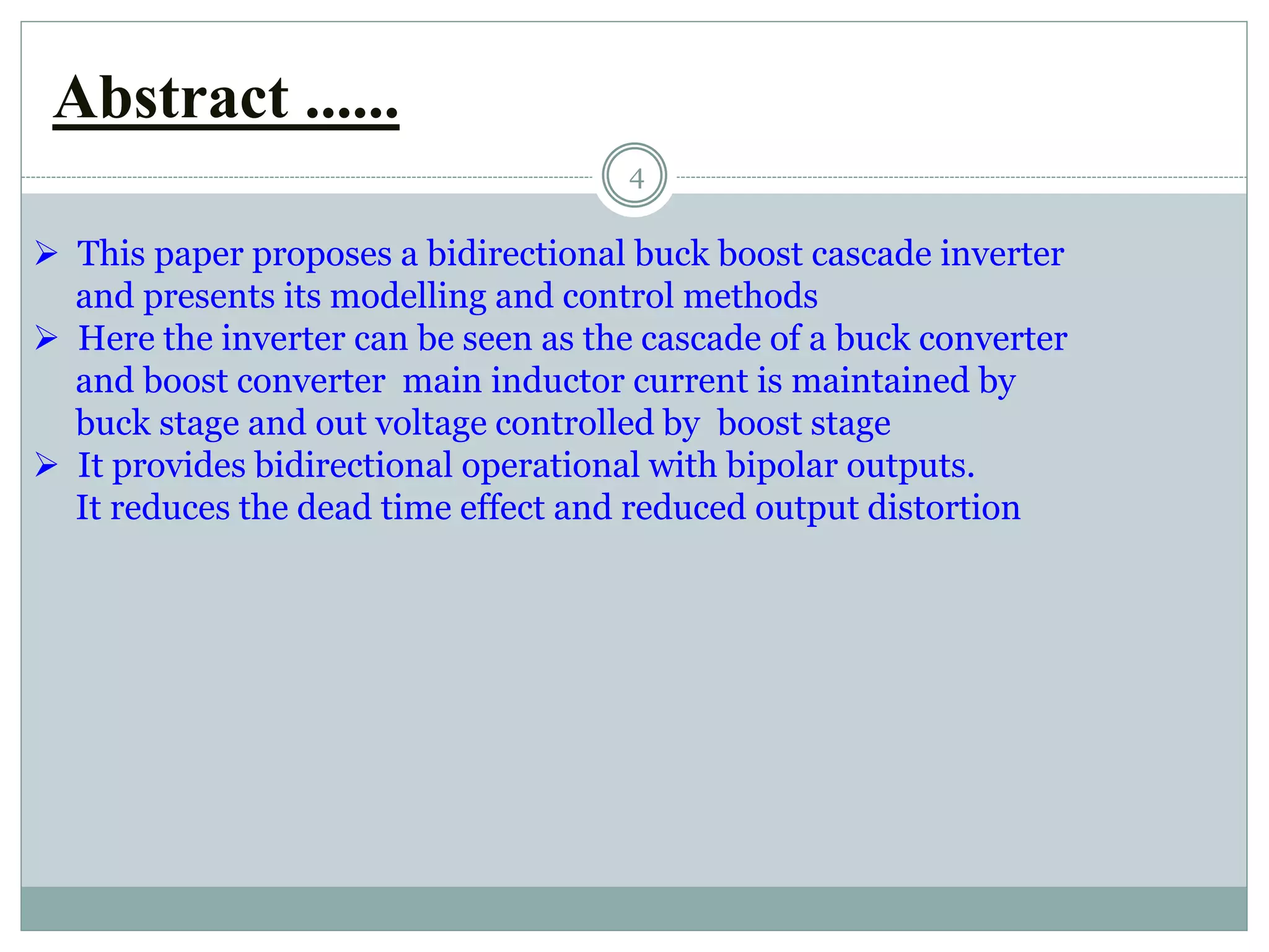 Abstract ......
4
 This paper proposes a bidirectional buck boost cascade inverter
and presents its modelling and control methods
 Here the inverter can be seen as the cascade of a buck converter
and boost converter main inductor current is maintained by
buck stage and out voltage controlled by boost stage
 It provides bidirectional operational with bipolar outputs.
It reduces the dead time effect and reduced output distortion
 