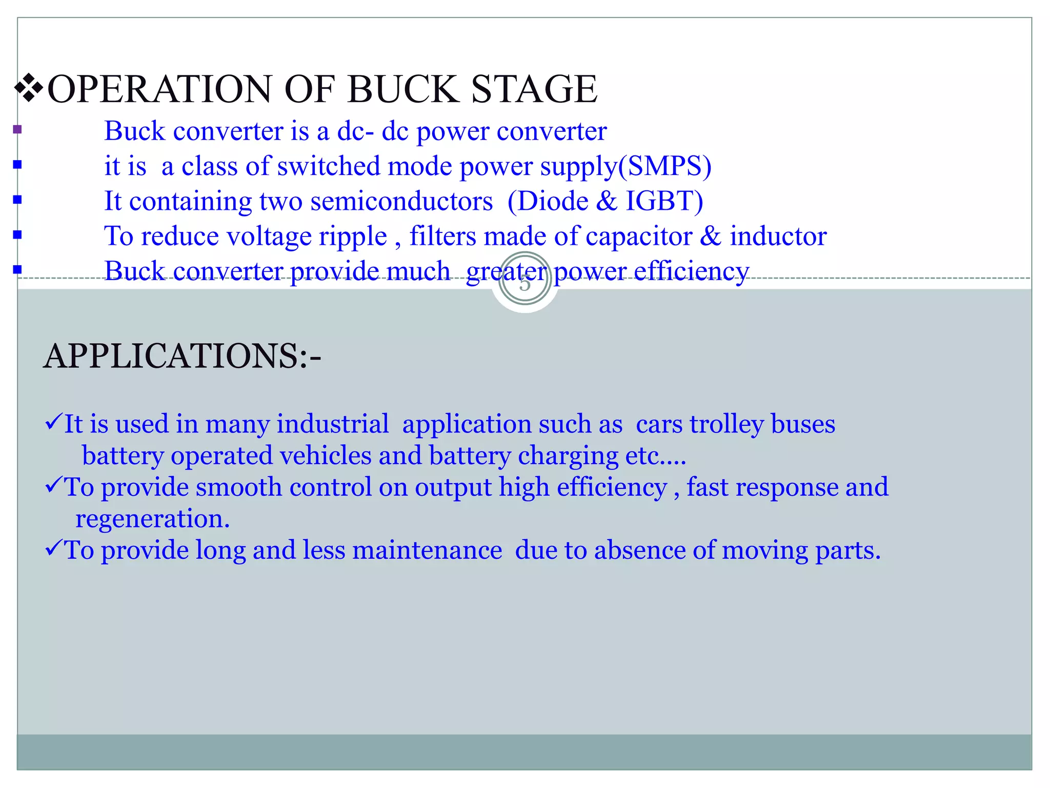 OPERATION OF BUCK STAGE
 Buck converter is a dc- dc power converter
 it is a class of switched mode power supply(SMPS)
 It containing two semiconductors (Diode & IGBT)
 To reduce voltage ripple , filters made of capacitor & inductor
 Buck converter provide much greater power efficiency
APPLICATIONS:-
It is used in many industrial application such as cars trolley buses
battery operated vehicles and battery charging etc....
To provide smooth control on output high efficiency , fast response and
regeneration.
To provide long and less maintenance due to absence of moving parts.
5
 