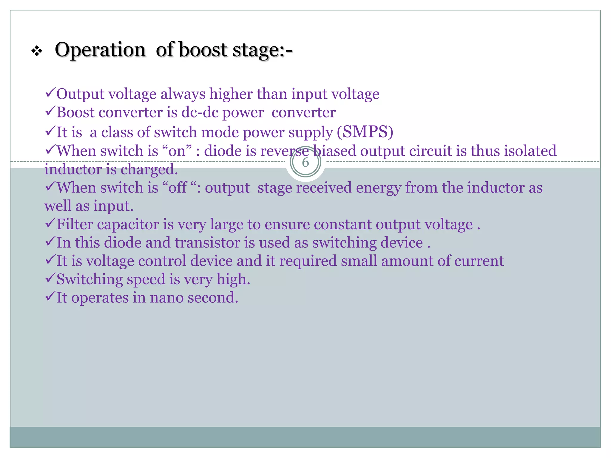  Operation of boost stage:-
Output voltage always higher than input voltage
Boost converter is dc-dc power converter
It is a class of switch mode power supply (SMPS)
When switch is “on” : diode is reverse biased output circuit is thus isolated
inductor is charged.
When switch is “off “: output stage received energy from the inductor as
well as input.
Filter capacitor is very large to ensure constant output voltage .
In this diode and transistor is used as switching device .
It is voltage control device and it required small amount of current
Switching speed is very high.
It operates in nano second.
6
 