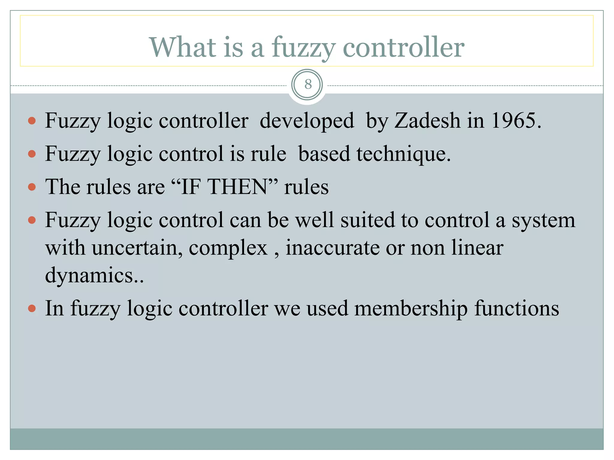 What is a fuzzy controller
8
 Fuzzy logic controller developed by Zadesh in 1965.
 Fuzzy logic control is rule based technique.
 The rules are “IF THEN” rules
 Fuzzy logic control can be well suited to control a system
with uncertain, complex , inaccurate or non linear
dynamics..
 In fuzzy logic controller we used membership functions
 
