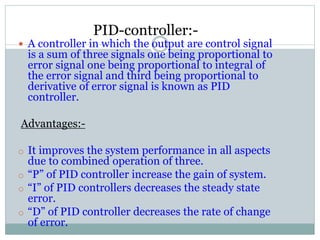 PID-controller:-
11 A controller in which the output are control signal
is a sum of three signals one being proportional to
error signal one being proportional to integral of
the error signal and third being proportional to
derivative of error signal is known as PID
controller.
Advantages:-
o It improves the system performance in all aspects
due to combined operation of three.
o “P” of PID controller increase the gain of system.
o “I” of PID controllers decreases the steady state
error.
o “D” of PID controller decreases the rate of change
of error.
 