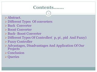 Contents.......
3
 Abstract.
 Different Types Of converters
 Buck Converter
 Boost Converter
 Buck- Boost Converter
 Different Types Of Controller( p, pi , pid And Fuzzy)
 Fuzzy Controller
 Advantages, Disadvantages And Application Of Our
Projects
 Conclusion
 Queries
 