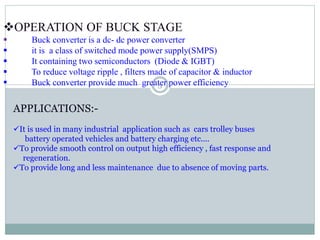 OPERATION OF BUCK STAGE
 Buck converter is a dc- dc power converter
 it is a class of switched mode power supply(SMPS)
 It containing two semiconductors (Diode & IGBT)
 To reduce voltage ripple , filters made of capacitor & inductor
 Buck converter provide much greater power efficiency
APPLICATIONS:-
It is used in many industrial application such as cars trolley buses
battery operated vehicles and battery charging etc....
To provide smooth control on output high efficiency , fast response and
regeneration.
To provide long and less maintenance due to absence of moving parts.
5
 
