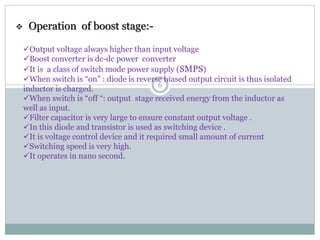  Operation of boost stage:-
Output voltage always higher than input voltage
Boost converter is dc-dc power converter
It is a class of switch mode power supply (SMPS)
When switch is “on” : diode is reverse biased output circuit is thus isolated
inductor is charged.
When switch is “off “: output stage received energy from the inductor as
well as input.
Filter capacitor is very large to ensure constant output voltage .
In this diode and transistor is used as switching device .
It is voltage control device and it required small amount of current
Switching speed is very high.
It operates in nano second.
6
 