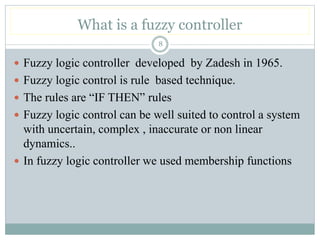 What is a fuzzy controller
8
 Fuzzy logic controller developed by Zadesh in 1965.
 Fuzzy logic control is rule based technique.
 The rules are “IF THEN” rules
 Fuzzy logic control can be well suited to control a system
with uncertain, complex , inaccurate or non linear
dynamics..
 In fuzzy logic controller we used membership functions
 
