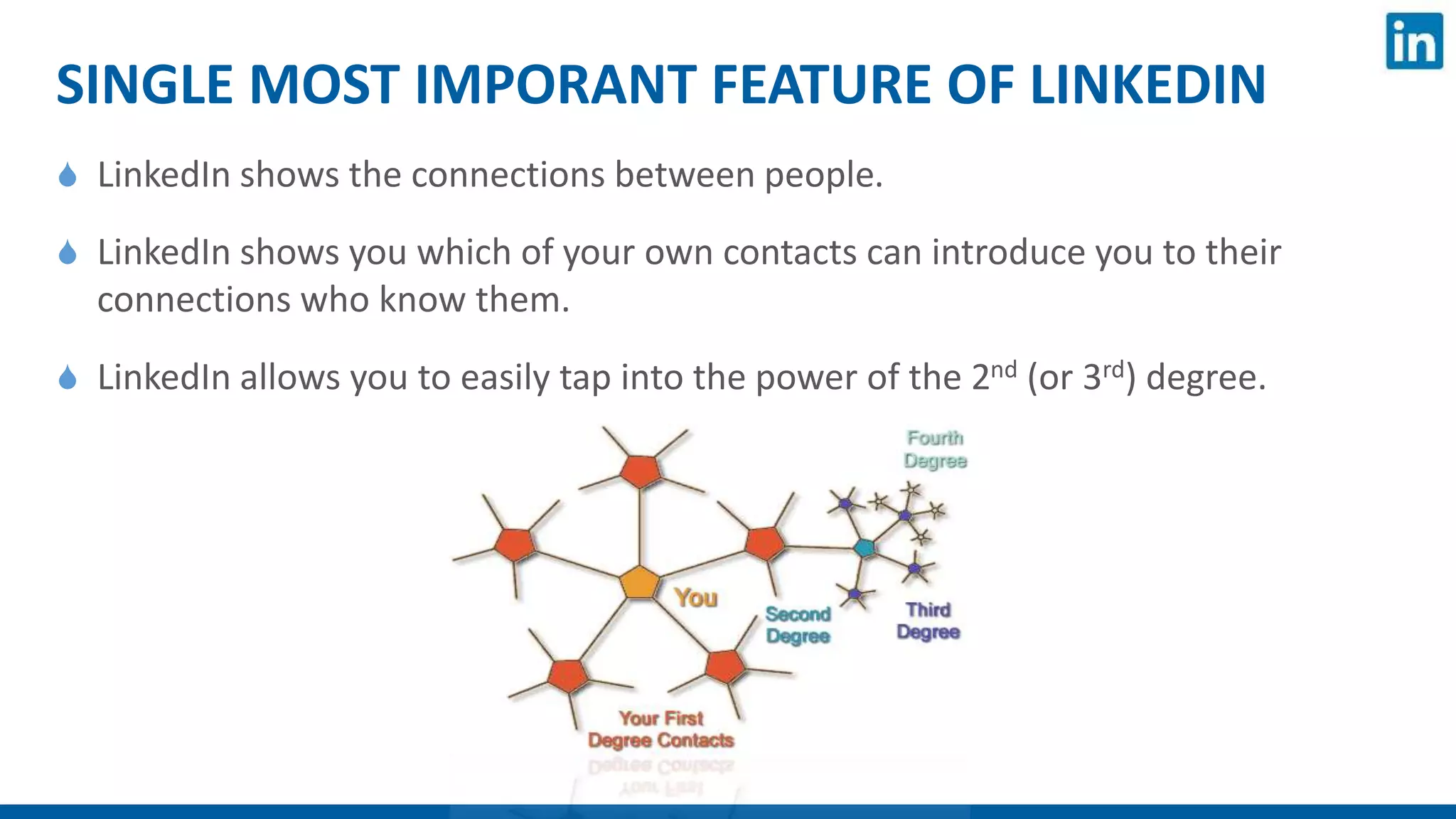 SINGLE MOST IMPORANT FEATURE OF LINKEDIN
 LinkedIn shows the connections between people.
 LinkedIn shows you which of your own contacts can introduce you to their
connections who know them.
 LinkedIn allows you to easily tap into the power of the 2nd (or 3rd) degree.
 