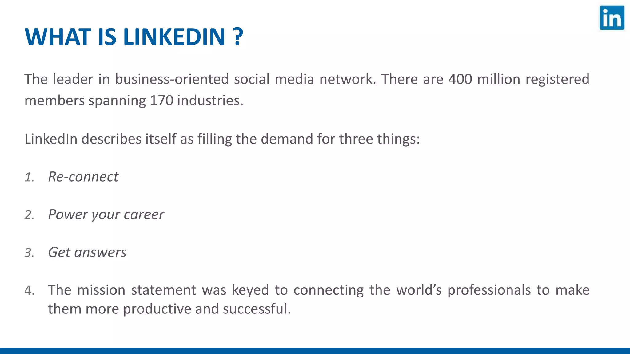 WHAT IS LINKEDIN ?
The leader in business-oriented social media network. There are 400 million registered
members spanning 170 industries.
LinkedIn describes itself as filling the demand for three things:
1. Re-connect
2. Power your career
3. Get answers
4. The mission statement was keyed to connecting the world’s professionals to make
them more productive and successful.
 