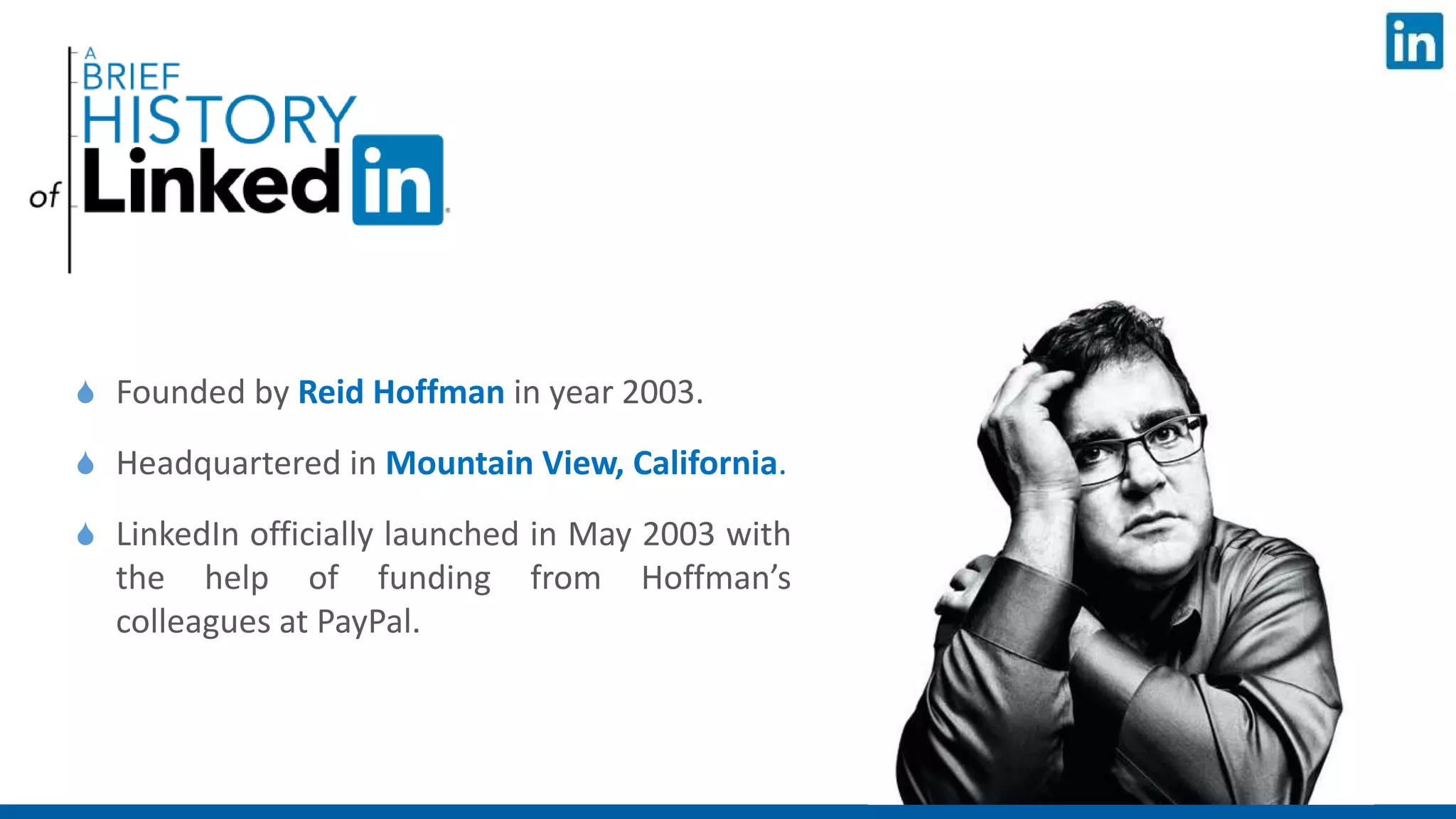  Founded by Reid Hoffman in year 2003.
 Headquartered in Mountain View, California.
 LinkedIn officially launched in May 2003 with
the help of funding from Hoffman’s
colleagues at PayPal.
 