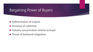 Bargaining Power of Buyers
 Differentiation of outputs
 Presence of substitute
 Industry concentration relative to buyer
 Threat of backward integration
 