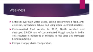Weakness
 Criticism over high water usage, selling contaminated food, anti-
unionism, forced child labour and using other unethical practices
 Contaminated food recalls- In 2015, Nestle recalled and
destroyed 35,000 tons of contaminated Maggi noodles in India.
This resulted in hundreds of millions in lost sales and damaged
brand reputation
 Complex supply chain configuration.
 