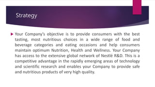 Strategy
 Your Company’s objective is to provide consumers with the best
tasting, most nutritious choices in a wide range of food and
beverage categories and eating occasions and help consumers
maintain optimum Nutrition, Health and Wellness. Your Company
has access to the extensive global network of Nestlé R&D. This is a
competitive advantage in the rapidly emerging areas of technology
and scientific research and enables your Company to provide safe
and nutritious products of very high quality.
 