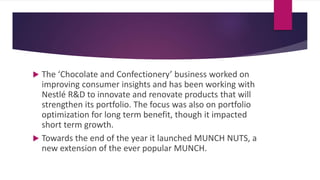 The ‘Chocolate and Confectionery’ business worked on
improving consumer insights and has been working with
Nestlé R&D to innovate and renovate products that will
strengthen its portfolio. The focus was also on portfolio
optimization for long term benefit, though it impacted
short term growth.
 Towards the end of the year it launched MUNCH NUTS, a
new extension of the ever popular MUNCH.
 