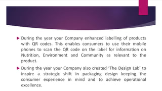  During the year your Company enhanced labelling of products
with QR codes. This enables consumers to use their mobile
phones to scan the QR code on the label for information on
Nutrition, Environment and Community as relevant to the
product.
 During the year your Company also created ‘The Design Lab’ to
inspire a strategic shift in packaging design keeping the
consumer experience in mind and to achieve operational
excellence.
 