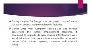 During the year, 54 Energy reduction projects and 40 water
reduction projects were completed in factories.
 During 2015 your Company consolidated and further
accelerated the current improvement programs. It
continued to upgrade its warehousing infrastructure with
key distribution centers ready to operate in the future with
proper infrastructures, systems, processes and a sound
safety
 