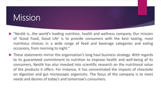 Mission
 "Nestlé is...the world's leading nutrition, health and wellness company. Our mission
of 'Good Food, Good Life' is to provide consumers with the best tasting, most
nutritious choices in a wide range of food and beverage categories and eating
occasions, from morning to night."
 These statements mirror the organization's long haul business strategy. With regards
to its guaranteed commitment to nutrition to improve health and well-being of its
consumers, Nestlé has also invested into scientific research on the nutritional value
of the products it offers. For instance, it has concentrated the impacts of chocolate
on digestion and gut microscopic organisms. The focus of the company is to meet
needs and desires of today’s and tomorrow’s consumers.
 