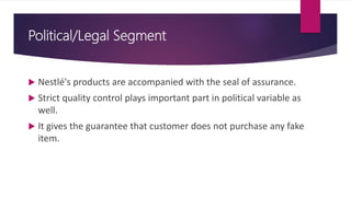 Political/Legal Segment
 Nestlé's products are accompanied with the seal of assurance.
 Strict quality control plays important part in political variable as
well.
 It gives the guarantee that customer does not purchase any fake
item.
 
