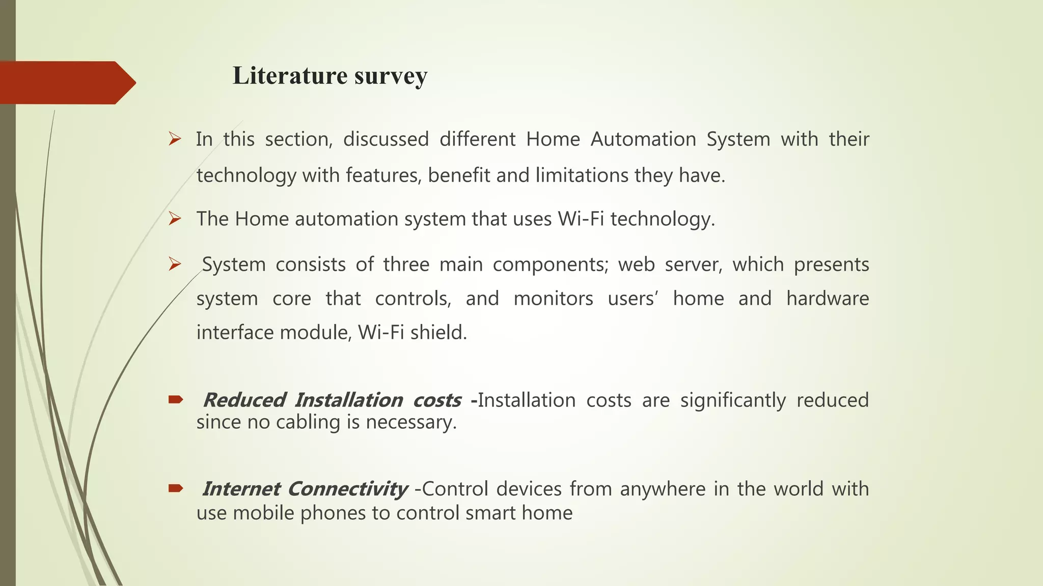 Literature survey
 In this section, discussed different Home Automation System with their
technology with features, benefit and limitations they have.
 The Home automation system that uses Wi-Fi technology.
 System consists of three main components; web server, which presents
system core that controls, and monitors users’ home and hardware
interface module, Wi-Fi shield.
 Reduced Installation costs -Installation costs are significantly reduced
since no cabling is necessary.
 Internet Connectivity -Control devices from anywhere in the world with
use mobile phones to control smart home
 