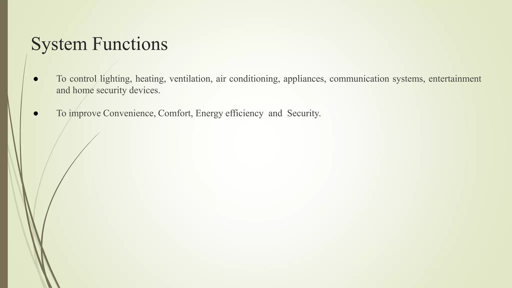 System Functions
● To control lighting, heating, ventilation, air conditioning, appliances, communication systems, entertainment
and home security devices.
● To improve Convenience, Comfort, Energy efficiency and Security.
 