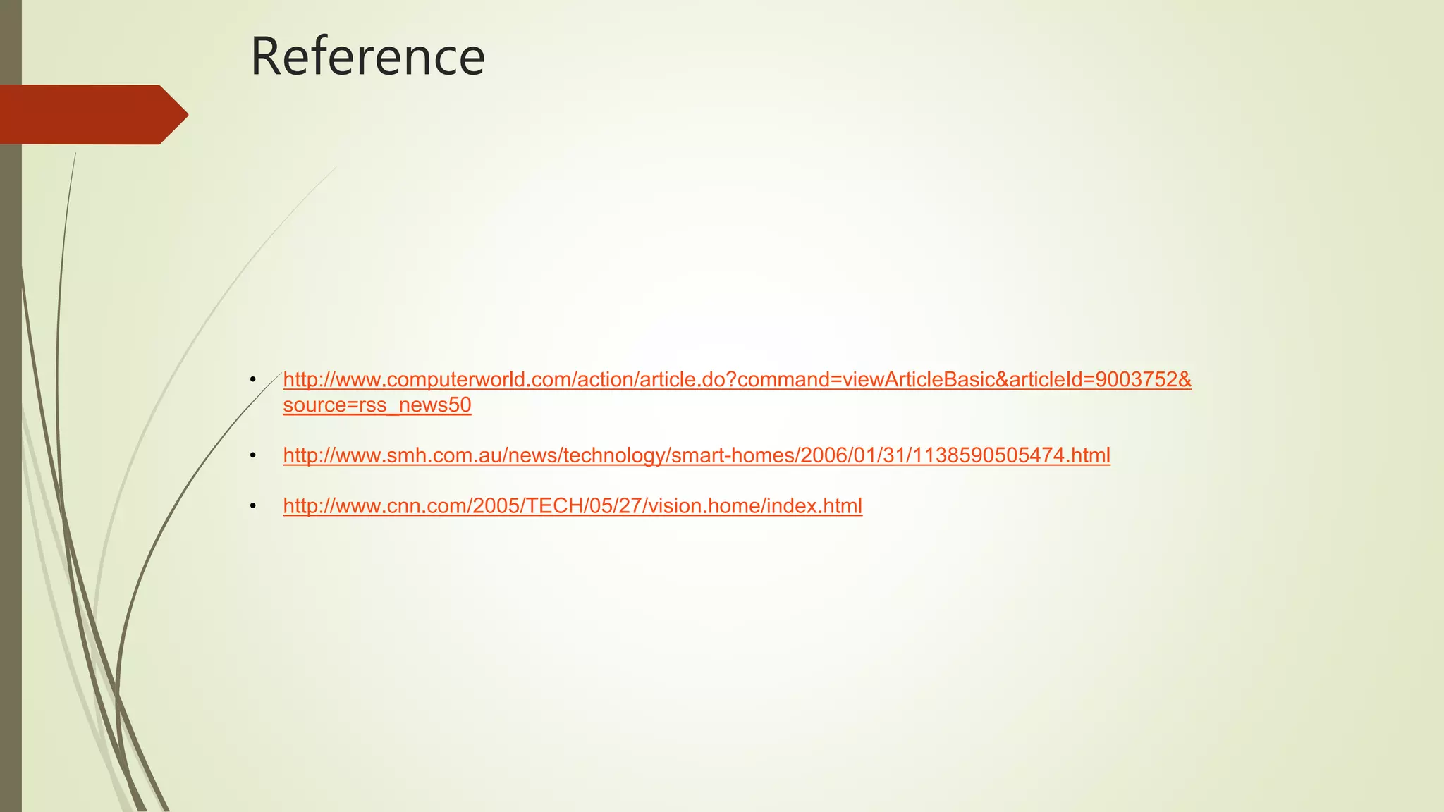 Reference
• http://www.computerworld.com/action/article.do?command=viewArticleBasic&articleId=9003752&
source=rss_news50
• http://www.smh.com.au/news/technology/smart-homes/2006/01/31/1138590505474.html
• http://www.cnn.com/2005/TECH/05/27/vision.home/index.html
 